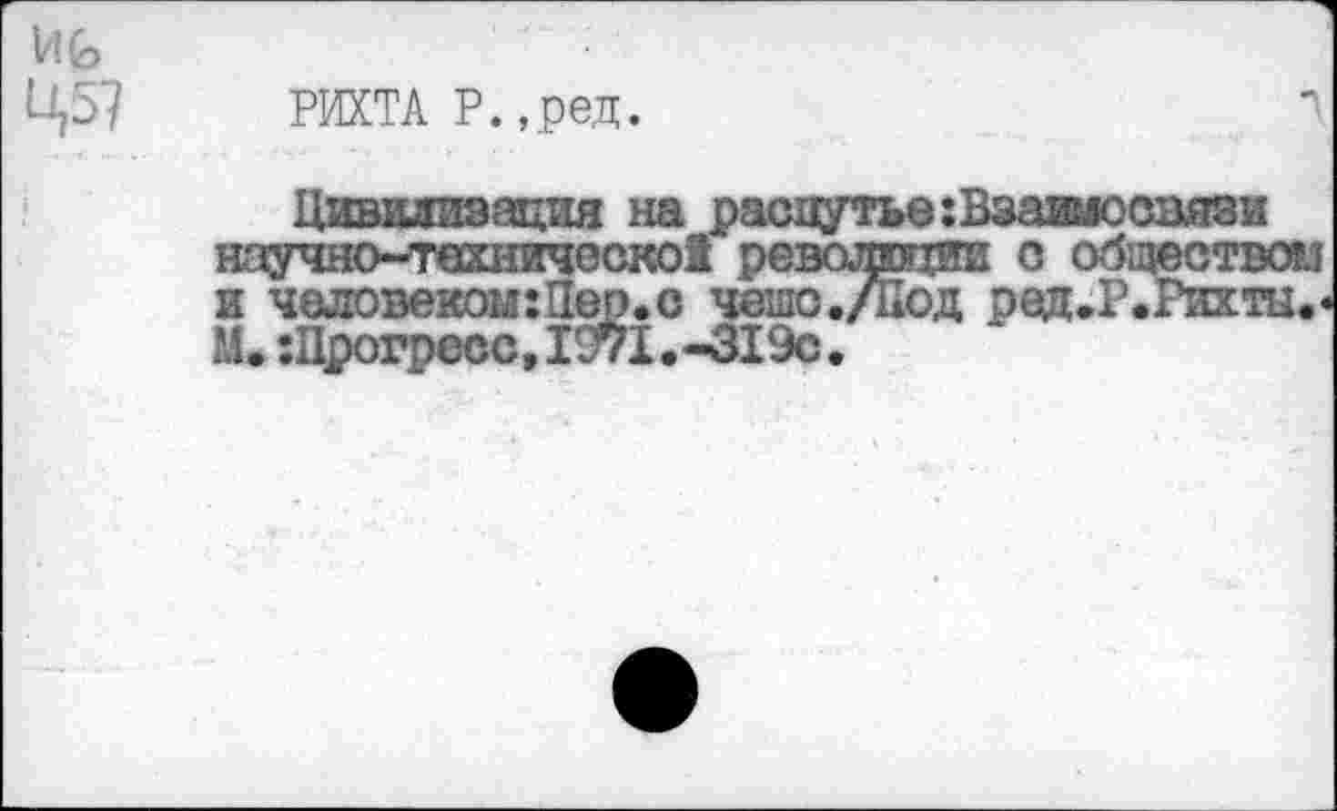 ﻿РИХТА Р.,ред.
Цивилизация на распутье:Взаимосвязи ноучно~твхническо5 революции о обиюством Ж ШОВМКЛП 1®Р*О ЧС^О./лСД рвЖ»РЛ’ЖНН« М. :Црогресс,1С71.-319с.